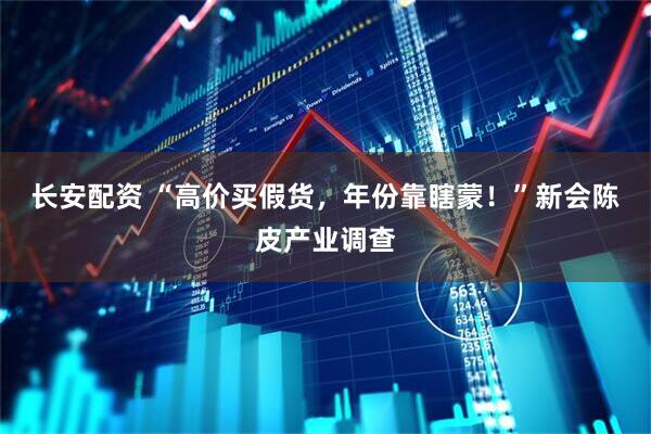 長安配資 “高價買假貨，年份靠瞎蒙！”新會陳皮產業調查